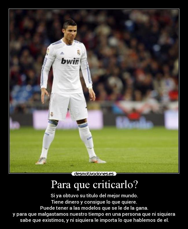 Para que criticarlo? - Si ya obtuvo su titulo del mejor mundo.
Tiene dinero y consigue lo que quiere.
Puede tener a las modelos que se le de la gana.
y para que malgastamos nuestro tiempo en una persona que ni siquiera
sabe que existimos, y ni siquiera le importa lo que hablemos de el.