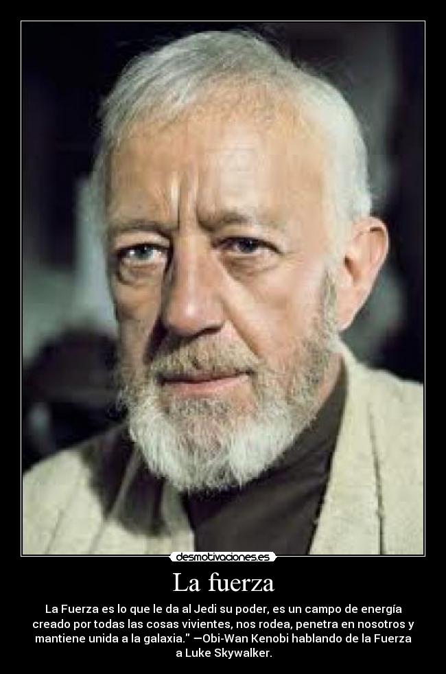 La fuerza - La Fuerza es lo que le da al Jedi su poder, es un campo de energía
creado por todas las cosas vivientes, nos rodea, penetra en nosotros y
mantiene unida a la galaxia. —Obi-Wan Kenobi hablando de la Fuerza
a Luke Skywalker.