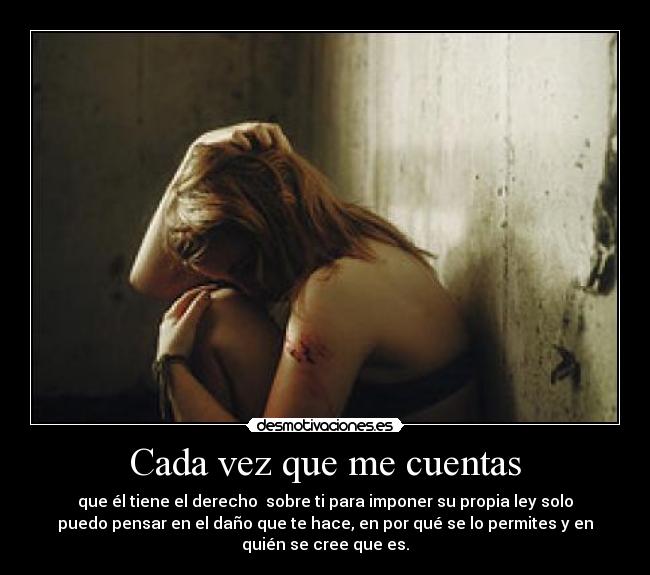 Cada vez que me cuentas - que él tiene el derecho  sobre ti para imponer su propia ley solo
puedo pensar en el daño que te hace, en por qué se lo permites y en
quién se cree que es.