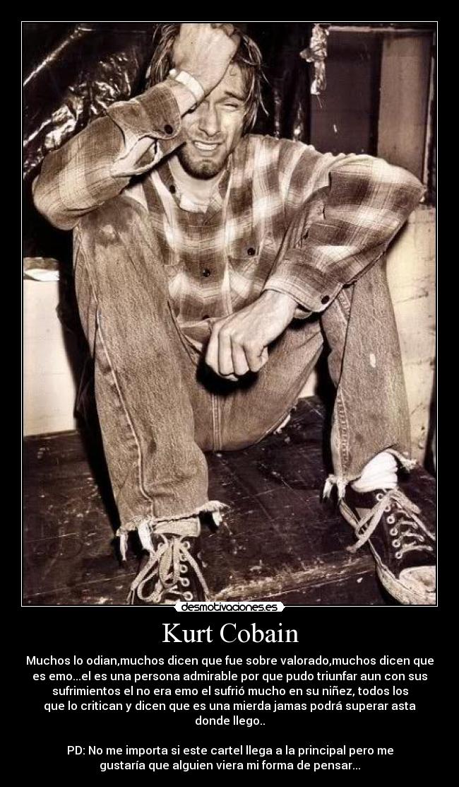 Kurt Cobain - Muchos lo odian,muchos dicen que fue sobre valorado,muchos dicen que
es emo...el es una persona admirable por que pudo triunfar aun con sus
sufrimientos el no era emo el sufrió mucho en su niñez, todos los
que lo critican y dicen que es una mierda jamas podrá superar asta
donde llego..
PD: No me importa si este cartel llega a la principal pero me
gustaría que alguien viera mi forma de pensar...