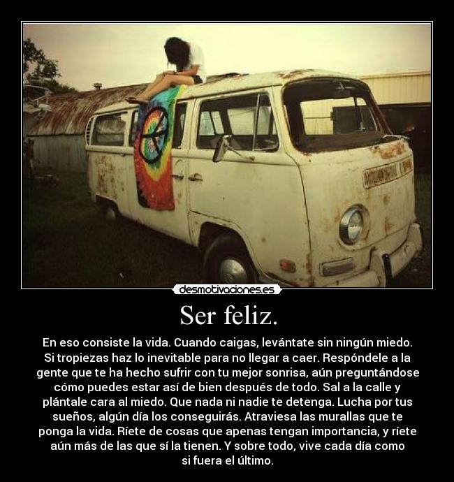 Ser feliz. - En eso consiste la vida. Cuando caigas, levántate sin ningún miedo.
Si tropiezas haz lo inevitable para no llegar a caer. Respóndele a la
gente que te ha hecho sufrir con tu mejor sonrisa, aún preguntándose
cómo puedes estar así de bien después de todo. Sal a la calle y
plántale cara al miedo. Que nada ni nadie te detenga. Lucha por tus
sueños, algún día los conseguirás. Atraviesa las murallas que te
ponga la vida. Ríete de cosas que apenas tengan importancia, y ríete
aún más de las que sí la tienen. Y sobre todo, vive cada día como
si fuera el último.