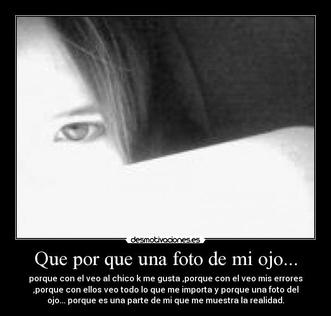 Que por que una foto de mi ojo... - porque con el veo al chico k me gusta ,porque con el veo mis errores
,porque con ellos veo todo lo que me importa y porque una foto del
ojo... porque es una parte de mi que me muestra la realidad.