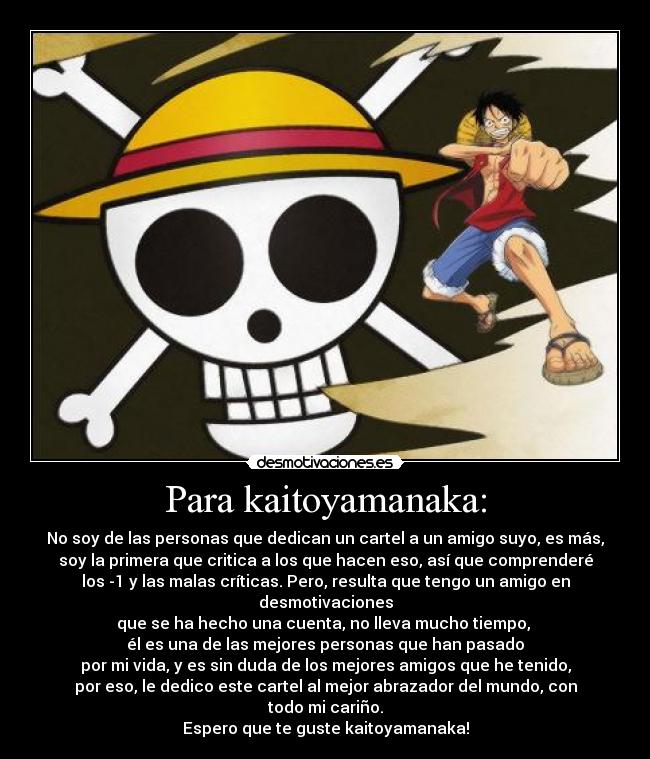 Para kaitoyamanaka: - No soy de las personas que dedican un cartel a un amigo suyo, es más,
soy la primera que critica a los que hacen eso, así que comprenderé
los -1 y las malas críticas. Pero, resulta que tengo un amigo en desmotivaciones
que se ha hecho una cuenta, no lleva mucho tiempo,
él es una de las mejores personas que han pasado
por mi vida, y es sin duda de los mejores amigos que he tenido,
por eso, le dedico este cartel al mejor abrazador del mundo, con
todo mi cariño.
Espero que te guste kaitoyamanaka!