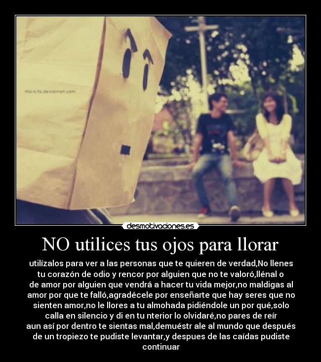 NO utilices tus ojos para llorar - utilízalos para ver a las personas que te quieren de verdad,No llenes
tu corazón de odio y rencor por alguien que no te valoró,llénal o
de amor por alguien que vendrá a hacer tu vida mejor,no maldigas al
amor por que te falló,agradécele por enseñarte que hay seres que no
sienten amor,no le llores a tu almohada pidiéndole un por qué,solo
calla en silencio y di en tu nterior lo olvidaré,no pares de reír
aun así por dentro te sientas mal,demuéstr ale al mundo que después
de un tropiezo te pudiste levantar,y despues de las caídas pudiste
continuar♥