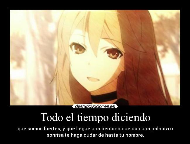 Todo el tiempo diciendo - que somos fuertes, y que llegue una persona que con una palabra o
sonrisa te haga dudar de hasta tu nombre.