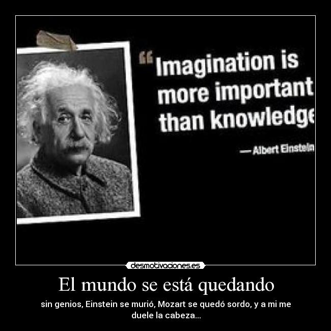 El mundo se está quedando - sin genios, Einstein se murió, Mozart se quedó sordo, y a mi me duele la cabeza...