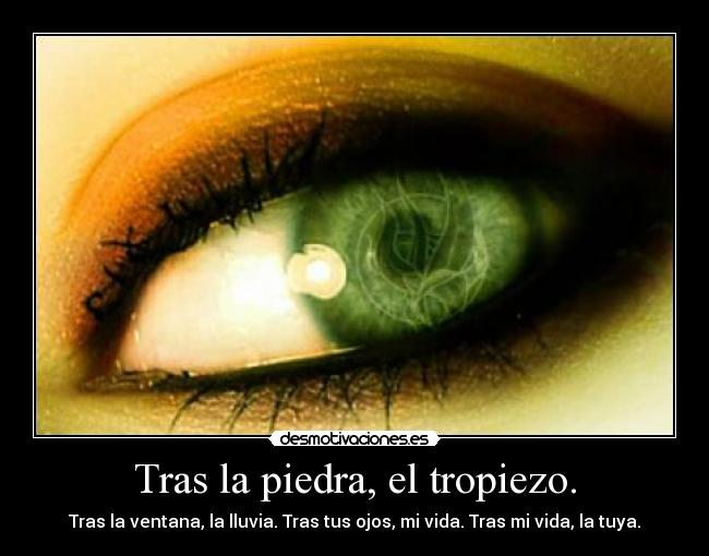 Tras la piedra, el tropiezo. - Tras la ventana, la lluvia. Tras tus ojos, mi vida. Tras mi vida, la tuya.