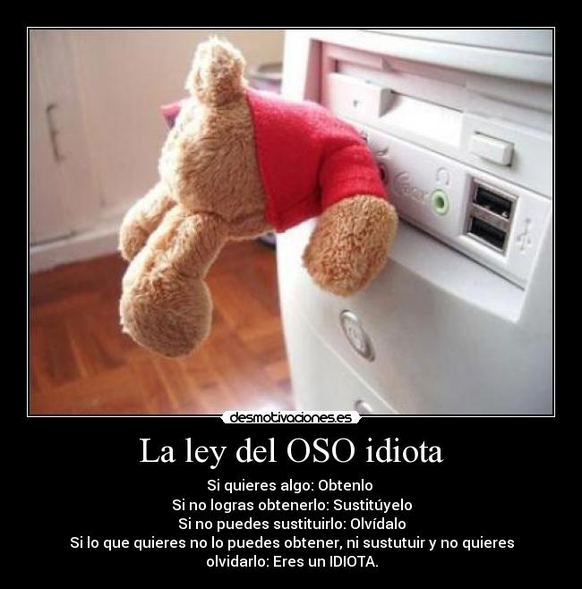 La ley del OSO idiota - Si quieres algo: Obtenlo
Si no logras obtenerlo: Sustitúyelo
Si no puedes sustituirlo: Olvídalo
Si lo que quieres no lo puedes obtener, ni sustutuir y no quieres
olvidarlo: Eres un IDIOTA.