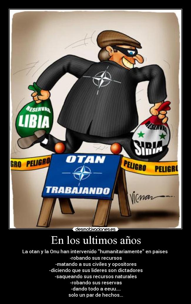 En los ultimos años - La otan y la Onu han intervenido humanitariamente en paises 
-robando sus recursos
-matando a sus civiles y opositores
-diciendo que sus lideres son dictadores
-saqueando sus recursos naturales
-robando sus reservas
-dando todo a eeuu....
solo un par de hechos...