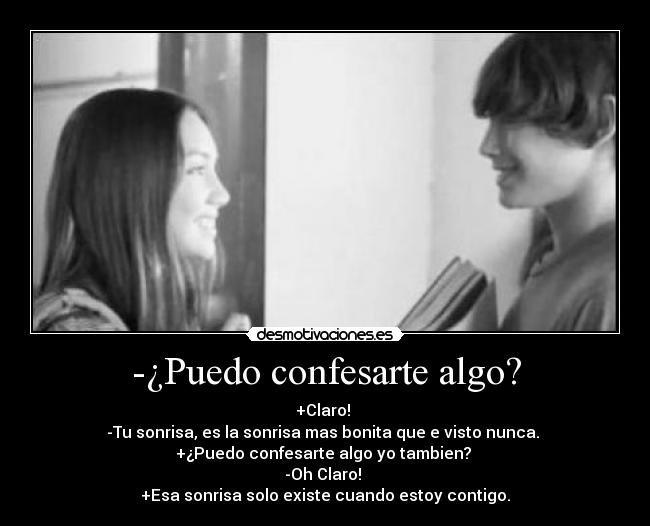 -¿Puedo confesarte algo? - +Claro! 
-Tu sonrisa, es la sonrisa mas bonita que e visto nunca. 
+¿Puedo confesarte algo yo tambien? 
-Oh Claro! 
+Esa sonrisa solo existe cuando estoy contigo.