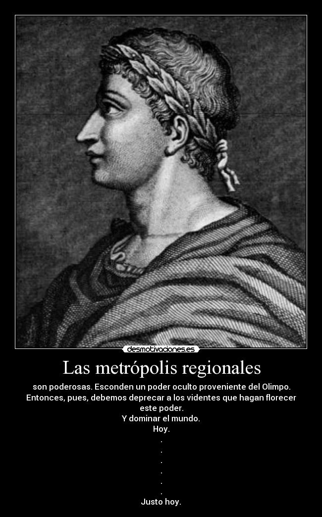 Las metrópolis regionales - son poderosas. Esconden un poder oculto proveniente del Olimpo.
Entonces, pues, debemos deprecar a los videntes que hagan florecer este poder.
Y dominar el mundo.
Hoy.
.
.
.
.
.
.
Justo hoy.