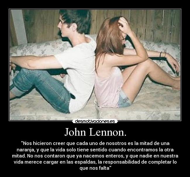 John Lennon. - Nos hicieron creer que cada uno de nosotros es la mitad de una
naranja, y que la vida solo tiene sentido cuando encontramos la otra
mitad. No nos contaron que ya nacemos enteros, y que nadie en nuestra
vida merece cargar en las espaldas, la responsabilidad de completar lo
que nos falta