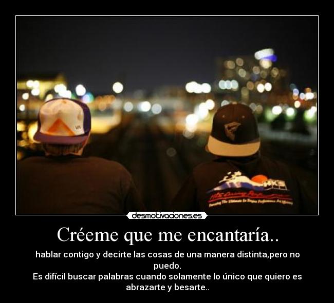 Créeme que me encantaría.. - hablar contigo y decirte las cosas de una manera distinta,pero no
puedo.
Es difícil buscar palabras cuando solamente lo único que quiero es
abrazarte y besarte..