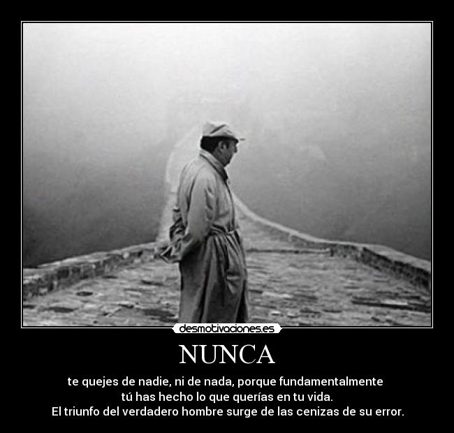 NUNCA - te quejes de nadie, ni de nada, porque fundamentalmente
tú has hecho lo que querías en tu vida.
El triunfo del verdadero hombre surge de las cenizas de su error.