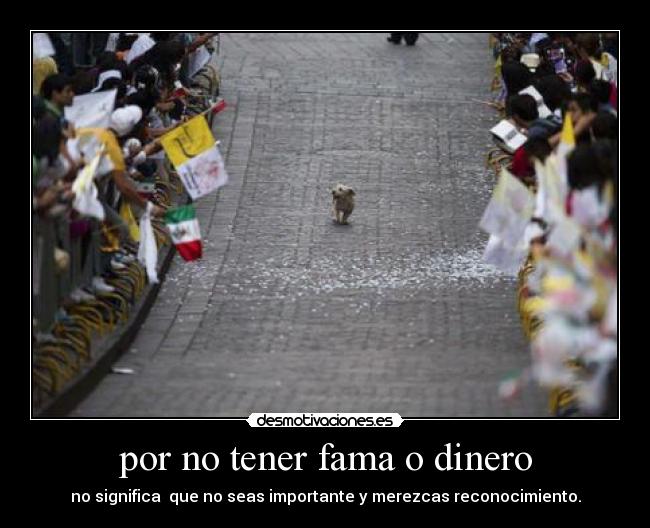 por no tener fama o dinero - no significa  que no seas importante y merezcas reconocimiento.