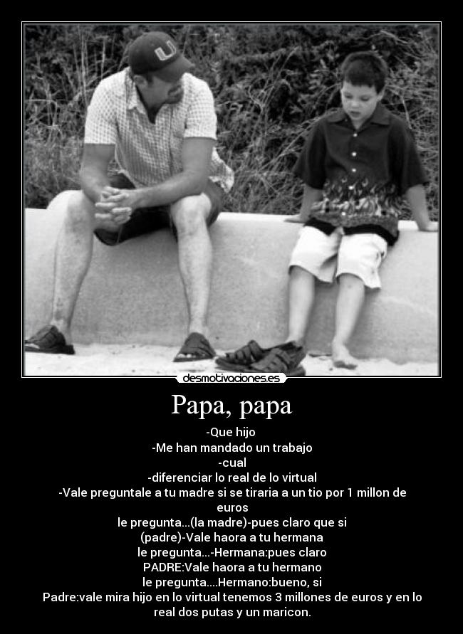 Papa, papa - -Que hijo
-Me han mandado un trabajo
-cual
-diferenciar lo real de lo virtual
-Vale preguntale a tu madre si se tiraria a un tio por 1 millon de
euros
le pregunta...(la madre)-pues claro que si
(padre)-Vale haora a tu hermana
le pregunta...-Hermana:pues claro
PADRE:Vale haora a tu hermano
le pregunta....Hermano:bueno, si
Padre:vale mira hijo en lo virtual tenemos 3 millones de euros y en lo
real dos putas y un maricon.