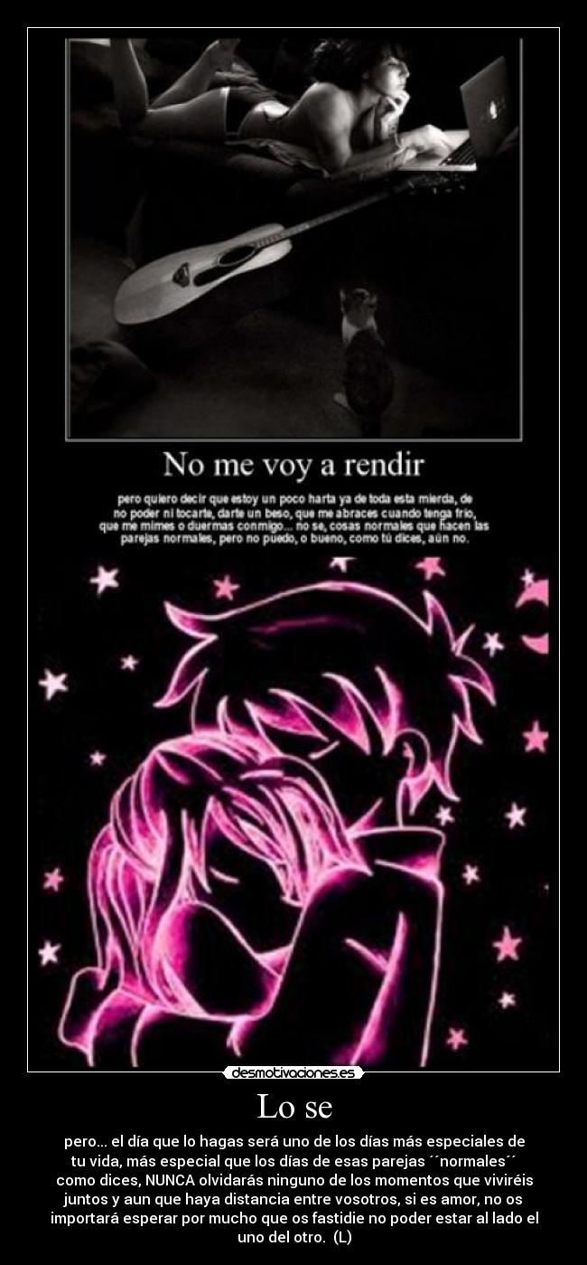 Lo se - pero... el día que lo hagas será uno de los días más especiales de
tu vida, más especial que los días de esas parejas ´´normales´´
como dices, NUNCA olvidarás ninguno de los momentos que viviréis
juntos y aun que haya distancia entre vosotros, si es amor, no os
importará esperar por mucho que os fastidie no poder estar al lado el
uno del otro. (L)