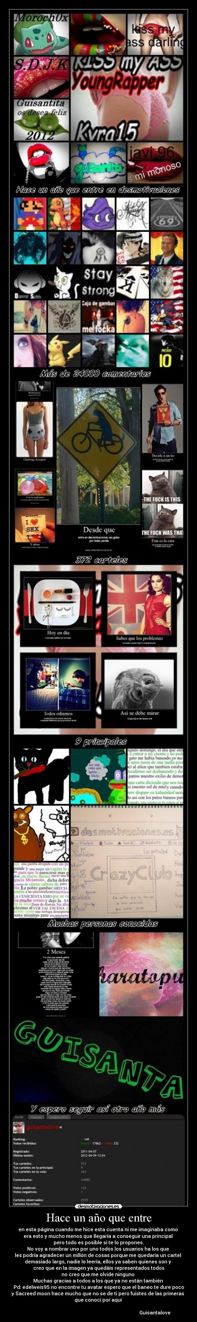 Hace un año que entre - en esta página cuando me hice esta cuenta ni me imaginaba como
era esto y mucho menos que llegaría a conseguir una principal
pero todo es posible si te lo propones.
No voy a nombrar uno por uno todos los usuarios ha los que
les podría agradecer un millón de cosas porque me quedaría un cartel
demasiado largo, nadie lo leería, ellos ya saben quienes son y
creo que en la imagen ya quedáis representados todos
no creo que me olvide ninguno
Muchas gracias a todos a los que ya no están también
Pd: edelweis95 no encontre tu avatar espero que el baneo te dure poco
y Sacreed moon hace mucho que no se de ti pero fuistes de las primeras
que conocí por aquí
Guisantalove