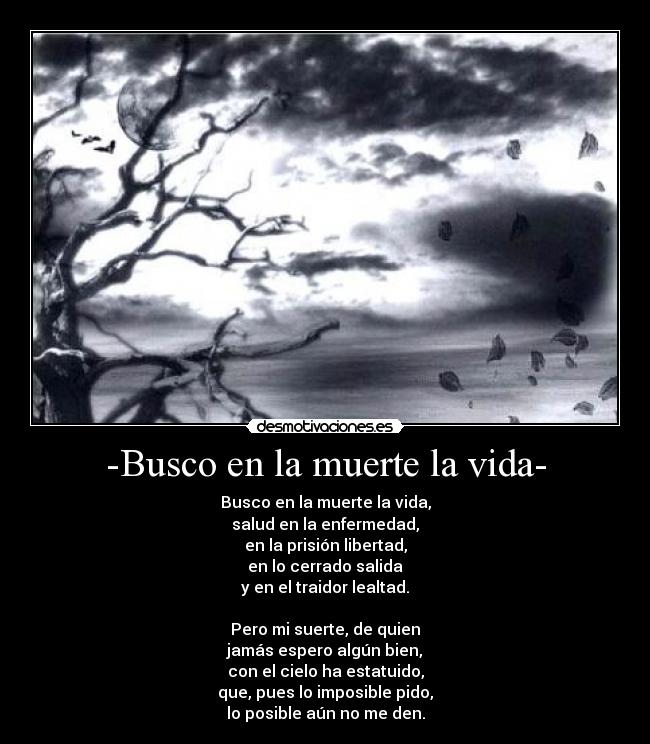 -Busco en la muerte la vida- - Busco en la muerte la vida,
salud en la enfermedad,
en la prisión libertad,
en lo cerrado salida
y en el traidor lealtad.

Pero mi suerte, de quien
jamás espero algún bien,
con el cielo ha estatuido,
que, pues lo imposible pido,
lo posible aún no me den.