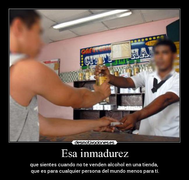Esa inmadurez - que sientes cuando no te venden alcohol en una tienda,
que es para cualquier persona del mundo menos para tí.