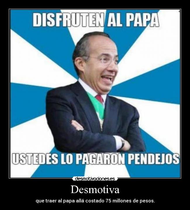 Desmotiva - que traer al papa allá costado 75 millones de pesos.