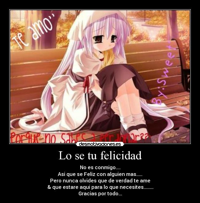 Lo se tu felicidad - No es conmigo....
Asi que se Feliz con alguien mas.....
Pero nunca olvides que de verdad te ame
& que estare aqui para lo que necesites........
Gracias por todo...