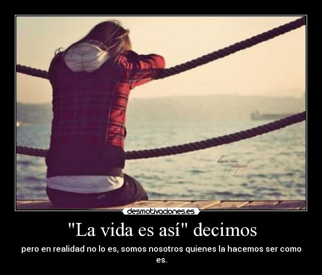 La vida es así decimos - pero en realidad no lo es, somos nosotros quienes la hacemos ser como es.