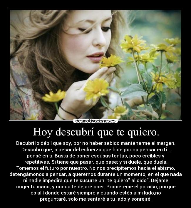 Hoy descubrí que te quiero. - Decubrí lo débil que soy, por no haber sabido mantenerme al margen.
Descubrí que, a pesar del esfuerzo que hice por no pensar en ti...
pensé en ti. Basta de poner escusas tontas, poco creíbles y
repetitivas. Si tiene que pasar, que pase; y si duele, que duela.
Tomemos el futuro por nuestro. No nos precipitemos hacia el abismo,
detengámonos a pensar, a querernos durante un momento, en el que nada
ni nadie impedirá que te susurre un te quiero al oído. Déjame
coger tu mano, y nunca te dejaré caer. Prométeme el paraíso, porque
es allí donde estaré siempre y cuando estés a mi lado,no
preguntaré, solo me sentaré a tu lado y sonreiré.