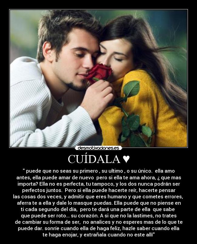CUÍDALA ♥ - puede que no seas su primero , su ultimo , o su único. ella amo
antes, ella puede amar de nuevo pero si ella te ama ahora, ¿ que mas
importa? Ella no es perfecta, tu tampoco, y los dos nunca podrán ser
perfectos juntos. Pero si ella puede hacerte reír, hacerte pensar
las cosas dos veces, y admitir que eres humano y que cometes errores,
aferra te a ella y dale lo masque puedas. Ella puede que no piense en
ti cada segundo del día, pero te dará una parte de ella que sabe
que puede ser roto... su corazón. A si que no la lastimes, no trates
de cambiar su forma de ser, no analices y no esperes mas de lo que te
puede dar. sonríe cuando ella de haga feliz, hazle saber cuando ella
te haga enojar, y extrañala cuando no este allí