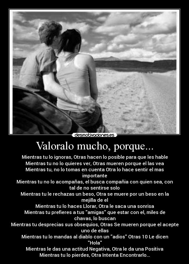 Valoralo mucho, porque... - Mientras tu lo ignoras, Otras hacen lo posible para que les hable
Mientras tu no lo quieres ver, Otras mueren porque el las vea
Mientras tu, no lo tomas en cuenta Otra lo hace sentir el mas
importante
Mientras tu no lo acompañas, el busca compañia con quien sea, con
tal de no sentirse solo
Mientras tu le rechazas un beso, Otra se muere por un beso en la
mejilla de el
Mientras tu lo haces Llorar, Otra le saca una sonrisa
Mientras tu prefieres a tus amigas que estar con el, miles de
chavas, lo buscan
Mientras tu desprecias sus obsequios, Otras Se mueren porque el acepte
uno de ellas
Mientras tu lo mandas al diablo con un adios Otras 10 Le dicen
Hola
Mientras le das una actitud Negativa, Otra le da una Positiva
Mientras tu lo pierdes, Otra Intenta Encontrarlo...