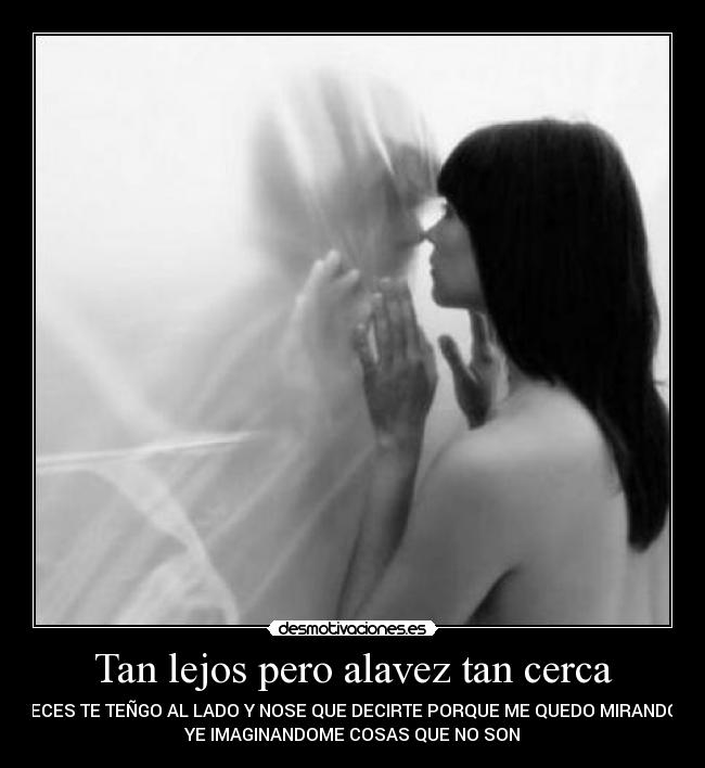 Tan lejos pero alavez tan cerca - AVECES TE TEÑGO AL LADO Y NOSE QUE DECIRTE PORQUE ME QUEDO MIRANDOTE
YE IMAGINANDOME COSAS QUE NO SON