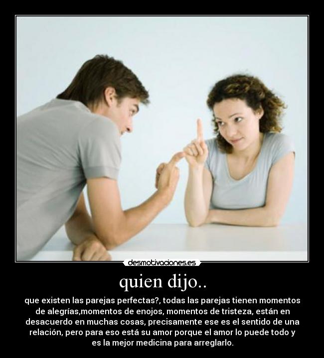 quien dijo.. - que existen las parejas perfectas?, todas las parejas tienen momentos
de alegrías,momentos de enojos, momentos de tristeza, están en
desacuerdo en muchas cosas, precisamente ese es el sentido de una
relación, pero para eso está su amor porque el amor lo puede todo y
es la mejor medicina para arreglarlo.