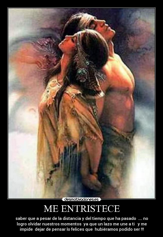ME ENTRISTECE - saber que a pesar de la distancia y del tiempo que ha pasado  .... no
logro olvidar nuestros momentos  ya que un lazo me une a ti   y me
impide  dejar de pensar lo felices que  hubiéramos podido ser !!!