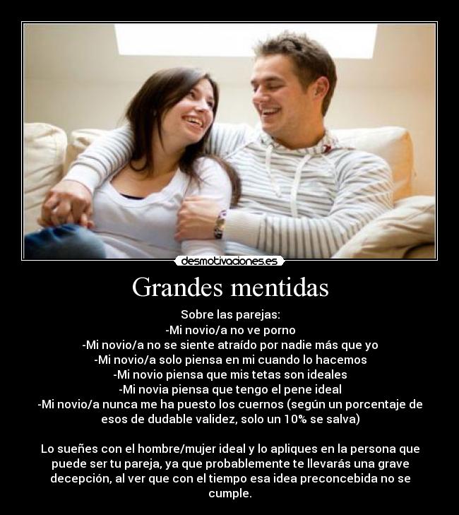 Grandes mentidas - Sobre las parejas:
-Mi novio/a no ve porno
-Mi novio/a no se siente atraído por nadie más que yo
-Mi novio/a solo piensa en mi cuando lo hacemos
-Mi novio piensa que mis tetas son ideales
-Mi novia piensa que tengo el pene ideal
-Mi novio/a nunca me ha puesto los cuernos (según un porcentaje de
esos de dudable validez, solo un 10% se salva)

Lo sueñes con el hombre/mujer ideal y lo apliques en la persona que
puede ser tu pareja, ya que probablemente te llevarás una grave
decepción, al ver que con el tiempo esa idea preconcebida no se
cumple.