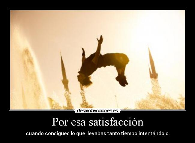 Por esa satisfacción - cuando consigues lo que llevabas tanto tiempo intentándolo.