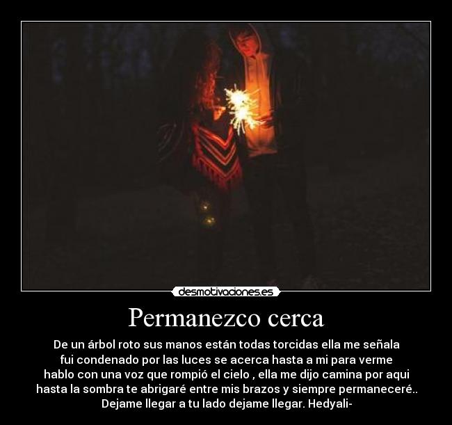 Permanezco cerca - De un árbol roto sus manos están todas torcidas ella me señala
fui condenado por las luces se acerca hasta a mi para verme
hablo con una voz que rompió el cielo , ella me dijo camina por aqui
hasta la sombra te abrigaré entre mis brazos y siempre permaneceré..
Dejame llegar a tu lado dejame llegar. Hedyali-