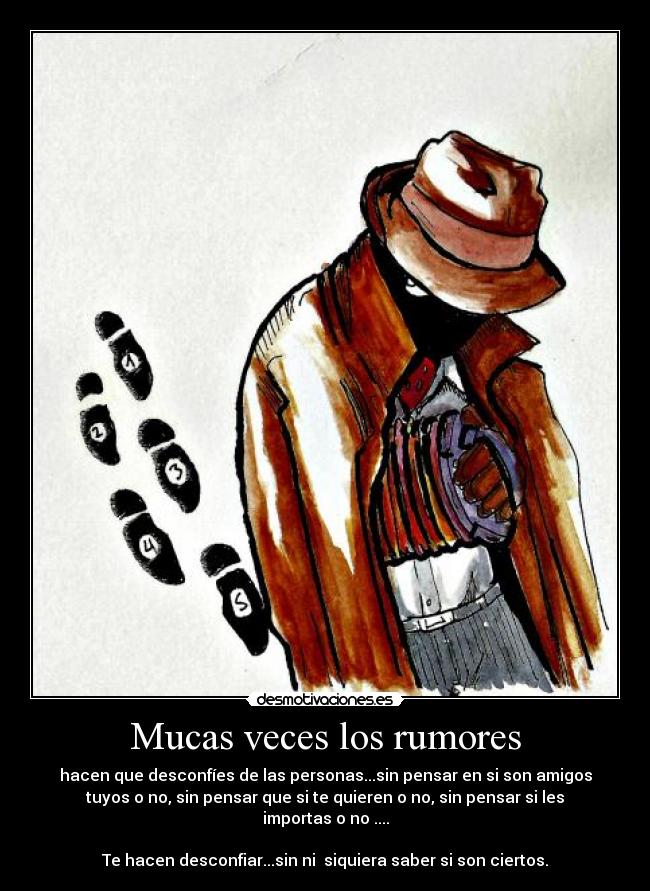 Mucas veces los rumores - hacen que desconfíes de las personas...sin pensar en si son amigos
tuyos o no, sin pensar que si te quieren o no, sin pensar si les
importas o no ....
Te hacen desconfiar...sin ni siquiera saber si son ciertos.