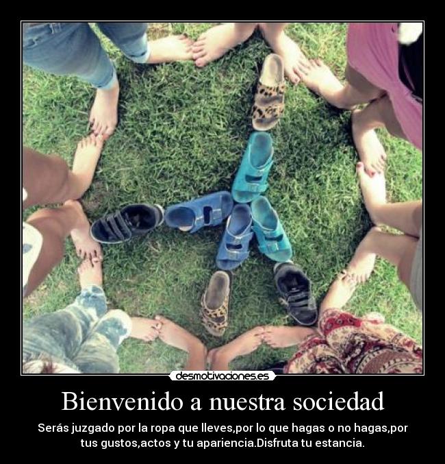 Bienvenido a nuestra sociedad - Serás juzgado por la ropa que lleves,por lo que hagas o no hagas,por
tus gustos,actos y tu apariencia.Disfruta tu estancia.