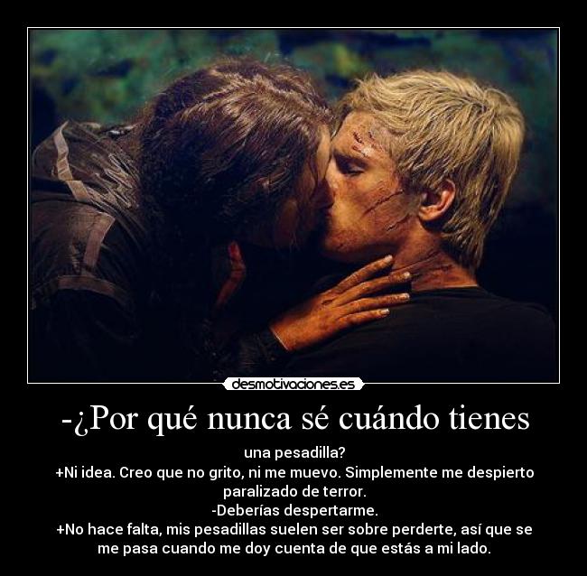 -¿Por qué nunca sé cuándo tienes - una pesadilla?
+Ni idea. Creo que no grito, ni me muevo. Simplemente me despierto
paralizado de terror.
-Deberías despertarme.
+No hace falta, mis pesadillas suelen ser sobre perderte, así que se
me pasa cuando me doy cuenta de que estás a mi lado.
