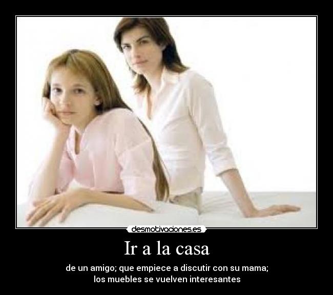 Ir a la casa - de un amigo; que empiece a discutir con su mama;
los muebles se vuelven interesantes
