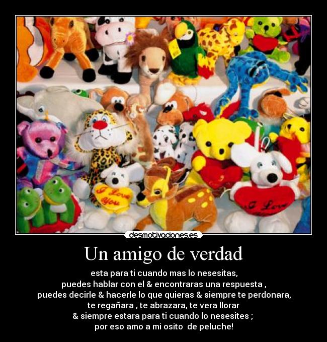 Un amigo de verdad - esta para ti cuando mas lo nesesitas,
puedes hablar con el & encontraras una respuesta ,
puedes decirle & hacerle lo que quieras & siempre te perdonara,
te regañara , te abrazara, te vera llorar
& siempre estara para ti cuando lo nesesites ;
por eso amo a mi osito de peluche!
