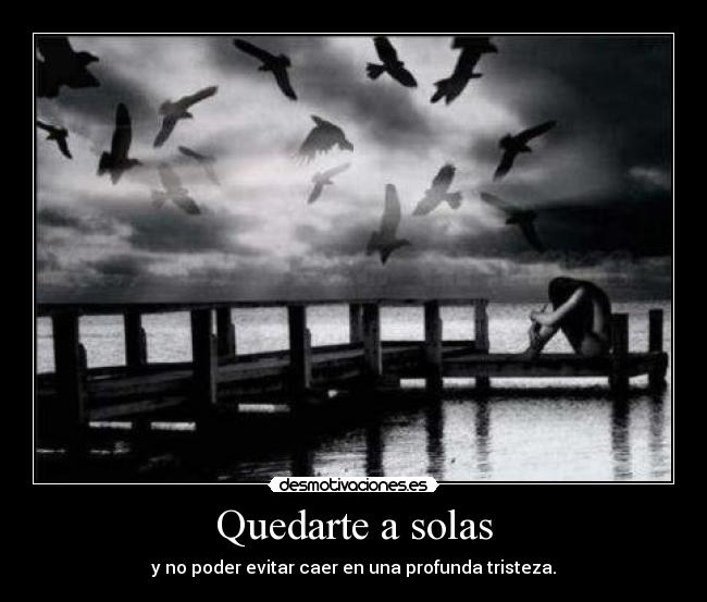 Quedarte a solas - y no poder evitar caer en una profunda tristeza.