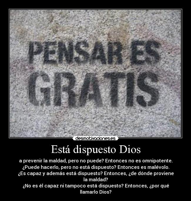 Está dispuesto Dios - a prevenir la maldad, pero no puede? Entonces no es omnipotente.
¿Puede hacerlo, pero no está dispuesto? Entonces es malévolo.
¿Es capaz y además está dispuesto? Entonces, ¿de dónde proviene la maldad?
¿No es él capaz ni tampoco está dispuesto? Entonces, ¿por qué llamarlo Dios?