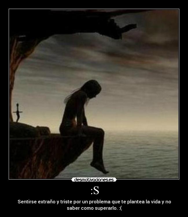 :S - Sentirse extraño y triste por un problema que te plantea la vida y no
saber como superarlo. :(