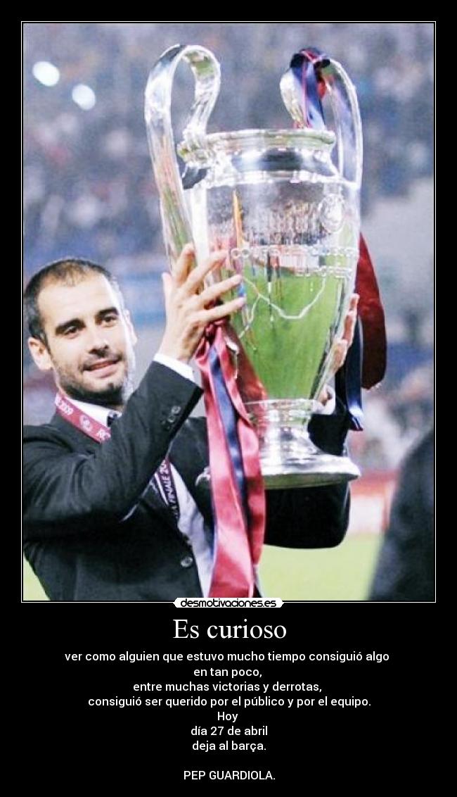 Es curioso - ver como alguien que estuvo mucho tiempo consiguió algo
en tan poco,
entre muchas victorias y derrotas,
consiguió ser querido por el público y por el equipo.
Hoy
día 27 de abril
deja al barça.
PEP GUARDIOLA.