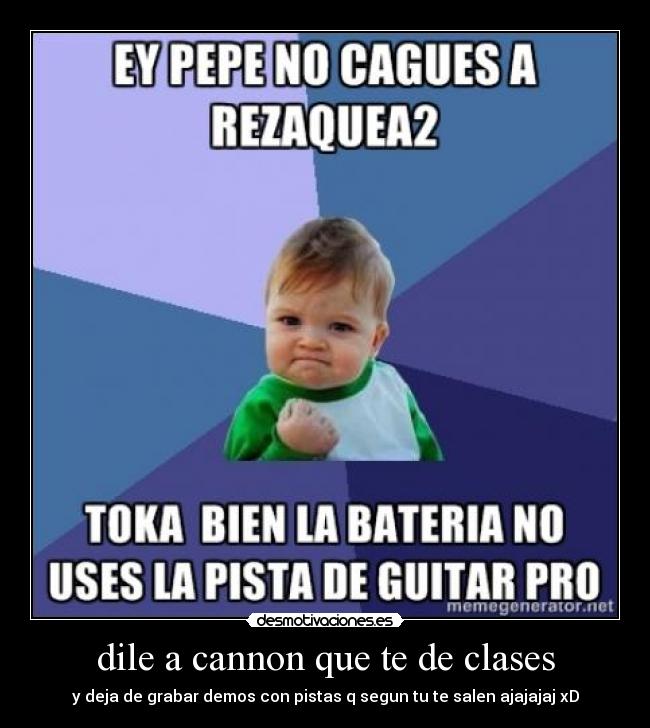 dile a cannon que te de clases - y deja de grabar demos con pistas q segun tu te salen ajajajaj xD