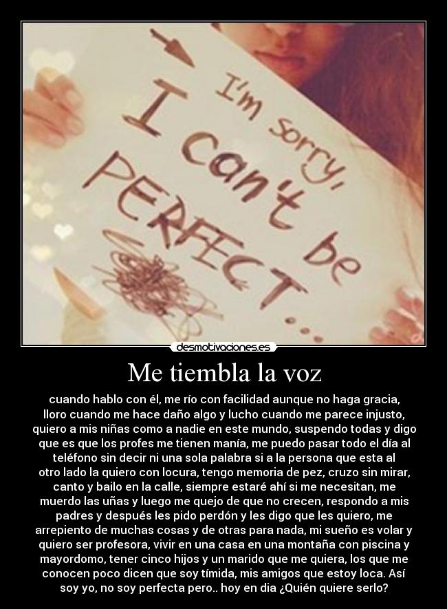 Me tiembla la voz - cuando hablo con él, me río con facilidad aunque no haga gracia,
lloro cuando me hace daño algo y lucho cuando me parece injusto,
quiero a mis niñas como a nadie en este mundo, suspendo todas y digo
que es que los profes me tienen manía, me puedo pasar todo el día al
teléfono sin decir ni una sola palabra si a la persona que esta al
otro lado la quiero con locura, tengo memoria de pez, cruzo sin mirar,
canto y bailo en la calle, siempre estaré ahí si me necesitan, me
muerdo las uñas y luego me quejo de que no crecen, respondo a mis
padres y después les pido perdón y les digo que les quiero, me
arrepiento de muchas cosas y de otras para nada, mi sueño es volar y
quiero ser profesora, vivir en una casa en una montaña con piscina y
mayordomo, tener cinco hijos y un marido que me quiera, los que me
conocen poco dicen que soy tímida, mis amigos que estoy loca. Así
soy yo, no soy perfecta pero.. hoy en dia ¿Quién quiere serlo?