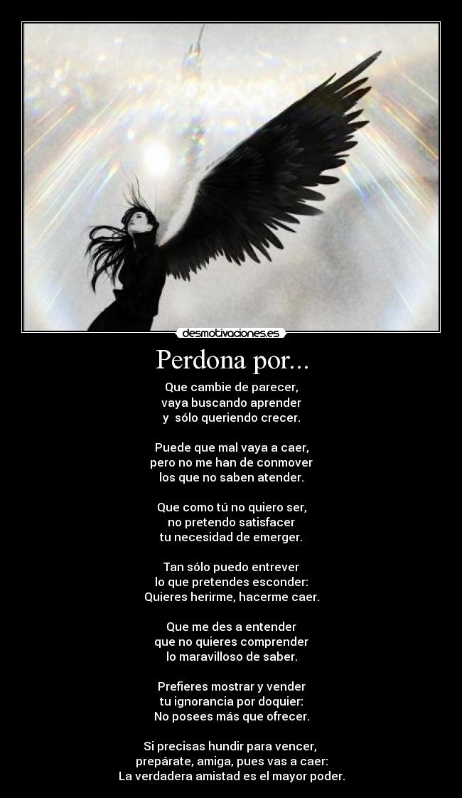 Perdona por... - Que cambie de parecer,
vaya buscando aprender
y  sólo queriendo crecer.

Puede que mal vaya a caer,
pero no me han de conmover
los que no saben atender.

Que como tú no quiero ser,
no pretendo satisfacer
tu necesidad de emerger.

Tan sólo puedo entrever
lo que pretendes esconder:
Quieres herirme, hacerme caer.

Que me des a entender
que no quieres comprender
lo maravilloso de saber.

Prefieres mostrar y vender
tu ignorancia por doquier:
No posees más que ofrecer.

Si precisas hundir para vencer, 
prepárate, amiga, pues vas a caer:
La verdadera amistad es el mayor poder.