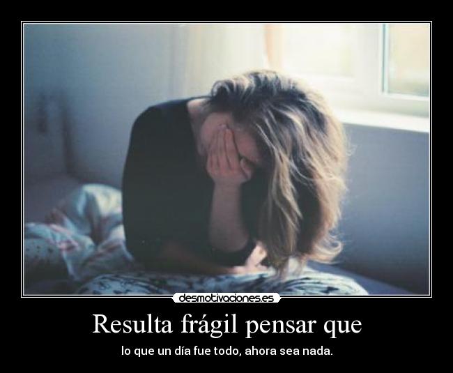 Resulta frágil pensar que - lo que un día fue todo, ahora sea nada.