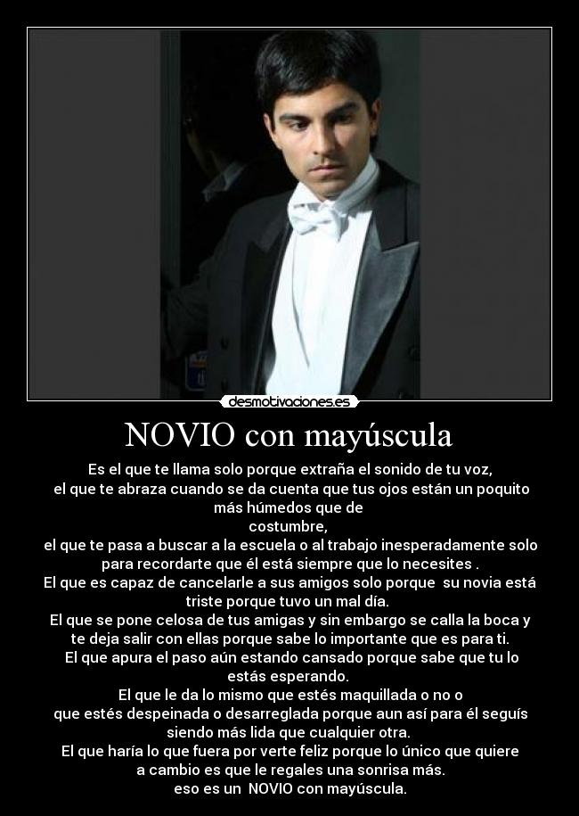 NOVIO con mayúscula - Es el que te llama solo porque extraña el sonido de tu voz,
 el que te abraza cuando se da cuenta que tus ojos están un poquito
más húmedos que de 
costumbre, 
el que te pasa a buscar a la escuela o al trabajo inesperadamente solo
para recordarte que él está siempre que lo necesites .
El que es capaz de cancelarle a sus amigos solo porque  su novia está
triste porque tuvo un mal día. 
El que se pone celosa de tus amigas y sin embargo se calla la boca y
te deja salir con ellas porque sabe lo importante que es para ti.
 El que apura el paso aún estando cansado porque sabe que tu lo
estás esperando. 
El que le da lo mismo que estés maquillada o no o
que estés despeinada o desarreglada porque aun así para él seguís
siendo más lida que cualquier otra. 
El que haría lo que fuera por verte feliz porque lo único que quiere
a cambio es que le regales una sonrisa más.
eso es un  NOVIO con mayúscula.